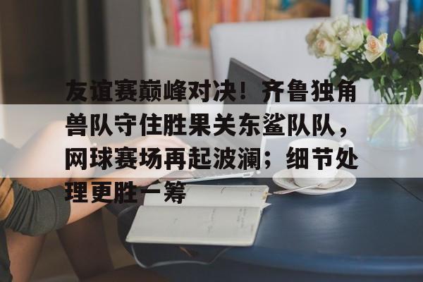 九游体育官网-包含友谊赛巅峰对决！齐鲁独角兽队守住胜果关东鲨队队，网球赛场再起波澜；细节处理更胜一筹的词条